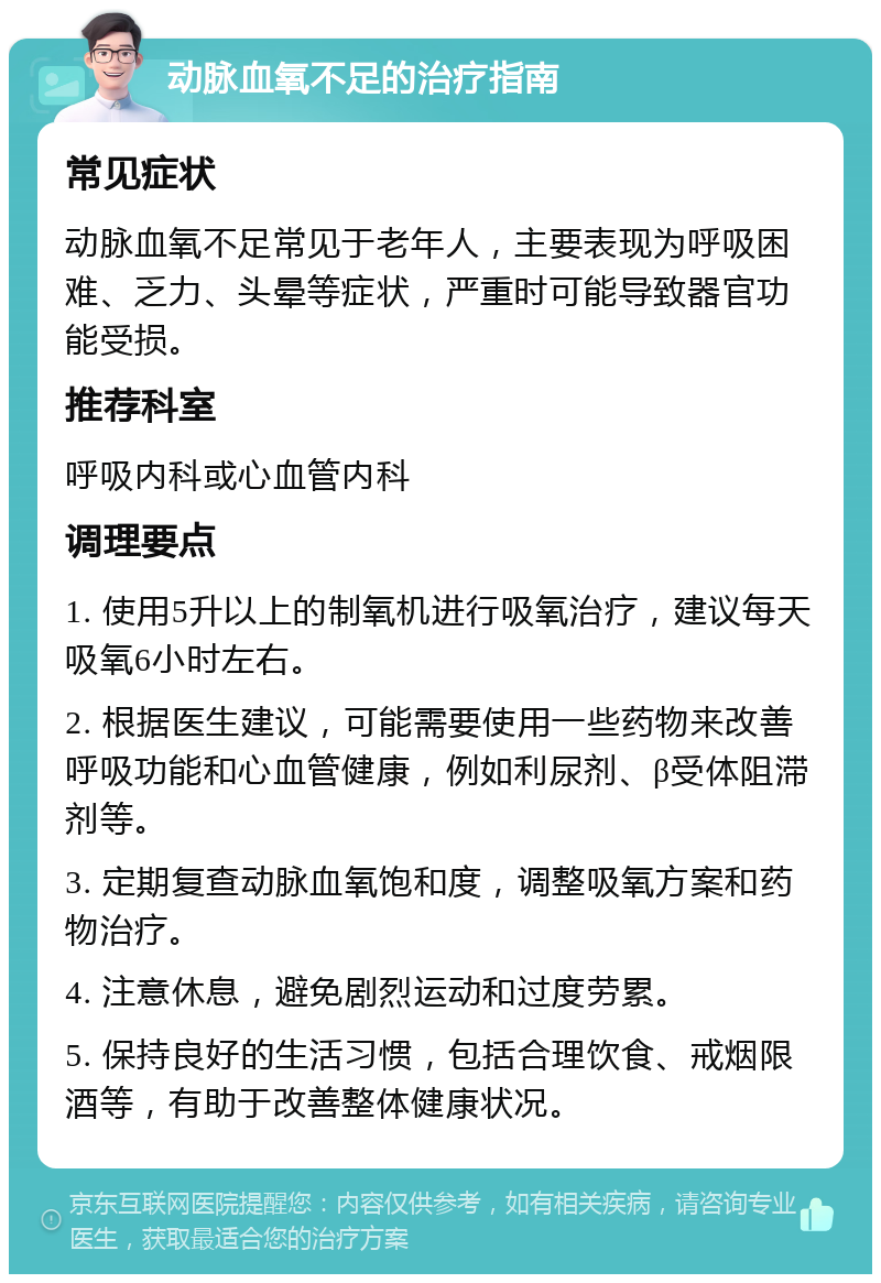 动脉血氧不足的治疗指南 常见症状 动脉血氧不足常见于老年人，主要表现为呼吸困难、乏力、头晕等症状，严重时可能导致器官功能受损。 推荐科室 呼吸内科或心血管内科 调理要点 1. 使用5升以上的制氧机进行吸氧治疗，建议每天吸氧6小时左右。 2. 根据医生建议，可能需要使用一些药物来改善呼吸功能和心血管健康，例如利尿剂、β受体阻滞剂等。 3. 定期复查动脉血氧饱和度，调整吸氧方案和药物治疗。 4. 注意休息，避免剧烈运动和过度劳累。 5. 保持良好的生活习惯，包括合理饮食、戒烟限酒等，有助于改善整体健康状况。