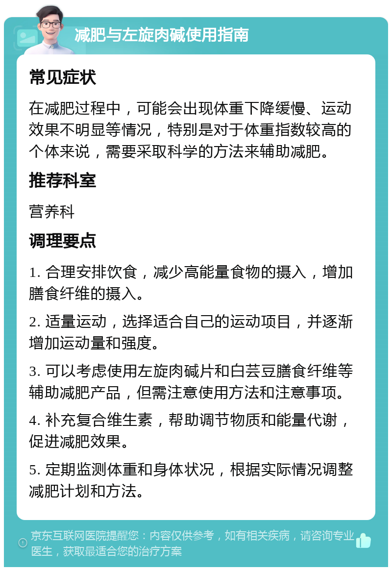 减肥与左旋肉碱使用指南 常见症状 在减肥过程中，可能会出现体重下降缓慢、运动效果不明显等情况，特别是对于体重指数较高的个体来说，需要采取科学的方法来辅助减肥。 推荐科室 营养科 调理要点 1. 合理安排饮食，减少高能量食物的摄入，增加膳食纤维的摄入。 2. 适量运动，选择适合自己的运动项目，并逐渐增加运动量和强度。 3. 可以考虑使用左旋肉碱片和白芸豆膳食纤维等辅助减肥产品，但需注意使用方法和注意事项。 4. 补充复合维生素，帮助调节物质和能量代谢，促进减肥效果。 5. 定期监测体重和身体状况，根据实际情况调整减肥计划和方法。