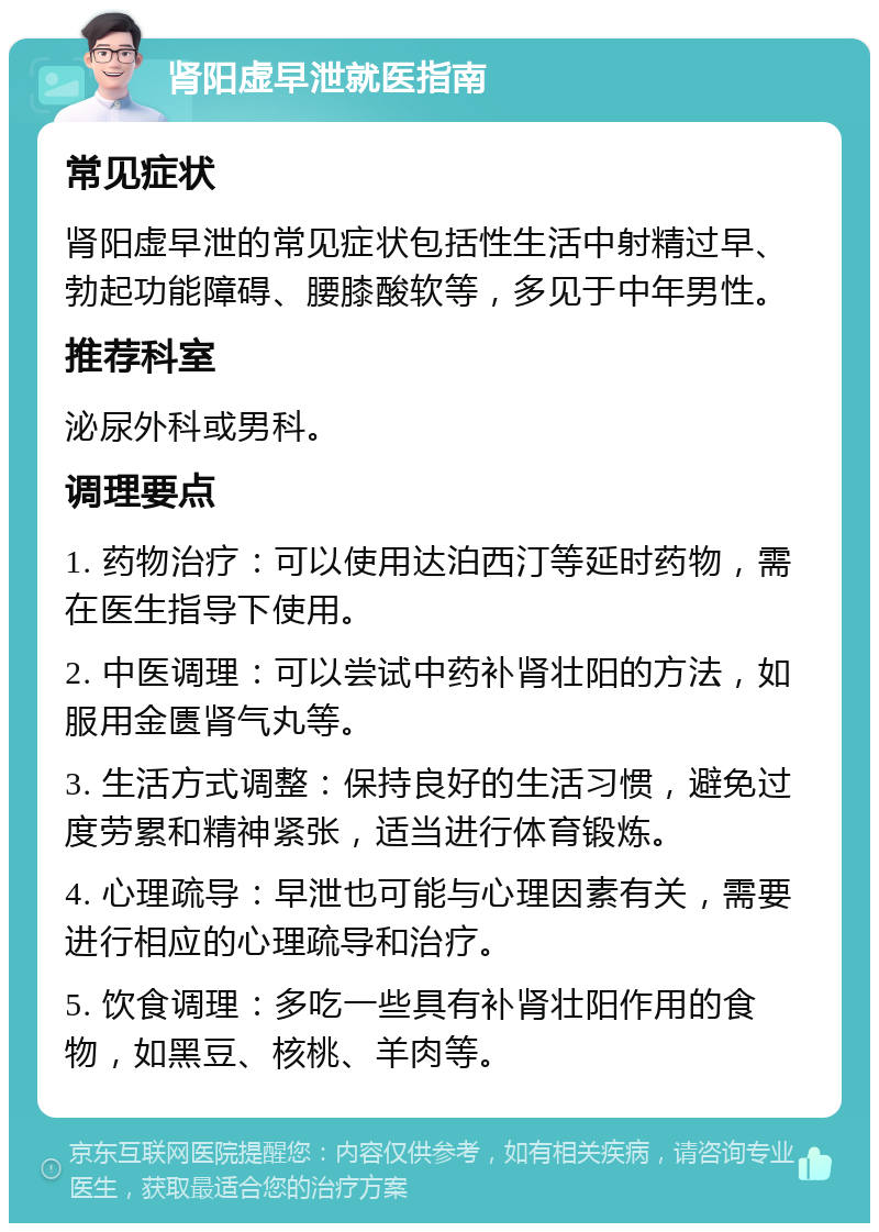 肾阳虚早泄就医指南 常见症状 肾阳虚早泄的常见症状包括性生活中射精过早、勃起功能障碍、腰膝酸软等，多见于中年男性。 推荐科室 泌尿外科或男科。 调理要点 1. 药物治疗：可以使用达泊西汀等延时药物，需在医生指导下使用。 2. 中医调理：可以尝试中药补肾壮阳的方法，如服用金匮肾气丸等。 3. 生活方式调整：保持良好的生活习惯，避免过度劳累和精神紧张，适当进行体育锻炼。 4. 心理疏导：早泄也可能与心理因素有关，需要进行相应的心理疏导和治疗。 5. 饮食调理：多吃一些具有补肾壮阳作用的食物，如黑豆、核桃、羊肉等。