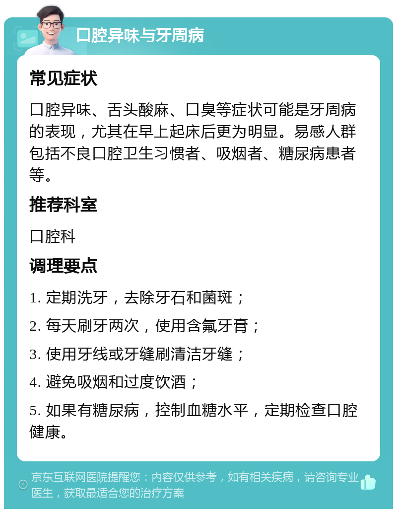 口腔异味与牙周病 常见症状 口腔异味、舌头酸麻、口臭等症状可能是牙周病的表现，尤其在早上起床后更为明显。易感人群包括不良口腔卫生习惯者、吸烟者、糖尿病患者等。 推荐科室 口腔科 调理要点 1. 定期洗牙，去除牙石和菌斑； 2. 每天刷牙两次，使用含氟牙膏； 3. 使用牙线或牙缝刷清洁牙缝； 4. 避免吸烟和过度饮酒； 5. 如果有糖尿病，控制血糖水平，定期检查口腔健康。