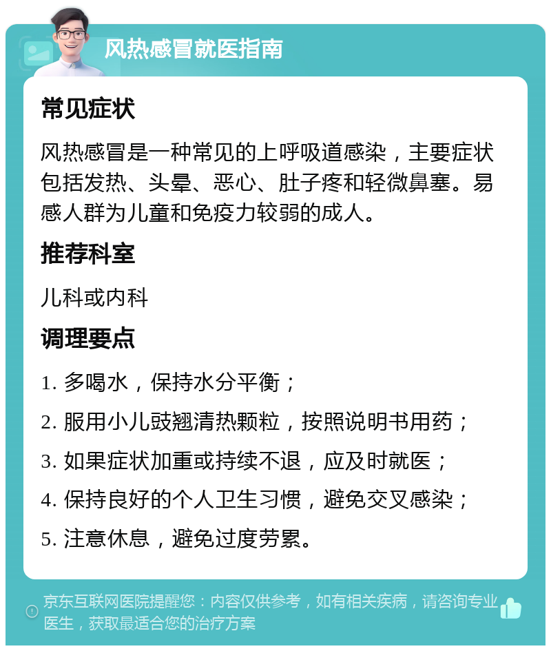 风热感冒就医指南 常见症状 风热感冒是一种常见的上呼吸道感染，主要症状包括发热、头晕、恶心、肚子疼和轻微鼻塞。易感人群为儿童和免疫力较弱的成人。 推荐科室 儿科或内科 调理要点 1. 多喝水，保持水分平衡； 2. 服用小儿豉翘清热颗粒，按照说明书用药； 3. 如果症状加重或持续不退，应及时就医； 4. 保持良好的个人卫生习惯，避免交叉感染； 5. 注意休息，避免过度劳累。