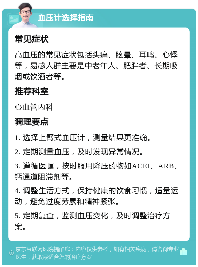 血压计选择指南 常见症状 高血压的常见症状包括头痛、眩晕、耳鸣、心悸等，易感人群主要是中老年人、肥胖者、长期吸烟或饮酒者等。 推荐科室 心血管内科 调理要点 1. 选择上臂式血压计，测量结果更准确。 2. 定期测量血压，及时发现异常情况。 3. 遵循医嘱，按时服用降压药物如ACEI、ARB、钙通道阻滞剂等。 4. 调整生活方式，保持健康的饮食习惯，适量运动，避免过度劳累和精神紧张。 5. 定期复查，监测血压变化，及时调整治疗方案。