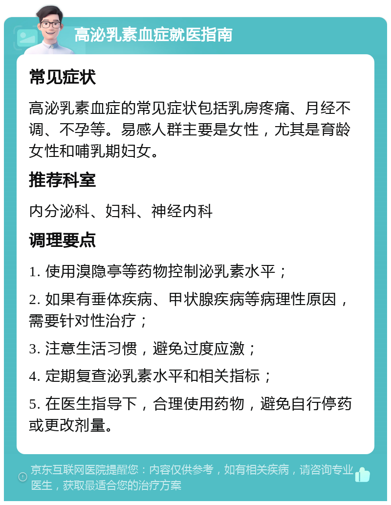 高泌乳素血症就医指南 常见症状 高泌乳素血症的常见症状包括乳房疼痛、月经不调、不孕等。易感人群主要是女性，尤其是育龄女性和哺乳期妇女。 推荐科室 内分泌科、妇科、神经内科 调理要点 1. 使用溴隐亭等药物控制泌乳素水平； 2. 如果有垂体疾病、甲状腺疾病等病理性原因，需要针对性治疗； 3. 注意生活习惯，避免过度应激； 4. 定期复查泌乳素水平和相关指标； 5. 在医生指导下，合理使用药物，避免自行停药或更改剂量。