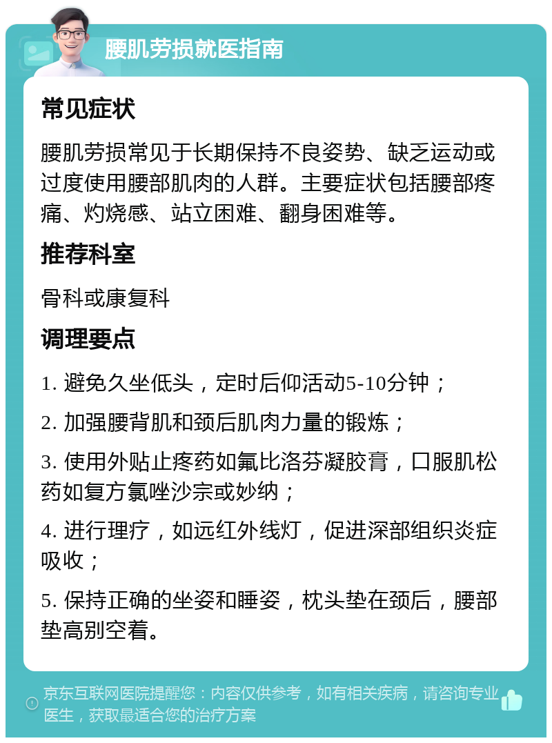 腰肌劳损就医指南 常见症状 腰肌劳损常见于长期保持不良姿势、缺乏运动或过度使用腰部肌肉的人群。主要症状包括腰部疼痛、灼烧感、站立困难、翻身困难等。 推荐科室 骨科或康复科 调理要点 1. 避免久坐低头，定时后仰活动5-10分钟； 2. 加强腰背肌和颈后肌肉力量的锻炼； 3. 使用外贴止疼药如氟比洛芬凝胶膏，口服肌松药如复方氯唑沙宗或妙纳； 4. 进行理疗，如远红外线灯，促进深部组织炎症吸收； 5. 保持正确的坐姿和睡姿，枕头垫在颈后，腰部垫高别空着。