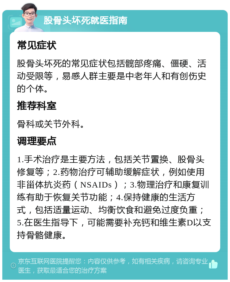 股骨头坏死就医指南 常见症状 股骨头坏死的常见症状包括髋部疼痛、僵硬、活动受限等，易感人群主要是中老年人和有创伤史的个体。 推荐科室 骨科或关节外科。 调理要点 1.手术治疗是主要方法，包括关节置换、股骨头修复等；2.药物治疗可辅助缓解症状，例如使用非甾体抗炎药（NSAIDs）；3.物理治疗和康复训练有助于恢复关节功能；4.保持健康的生活方式，包括适量运动、均衡饮食和避免过度负重；5.在医生指导下，可能需要补充钙和维生素D以支持骨骼健康。