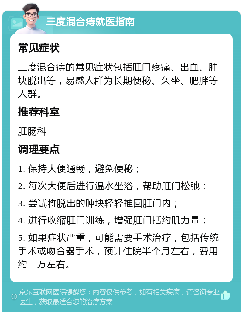 三度混合痔就医指南 常见症状 三度混合痔的常见症状包括肛门疼痛、出血、肿块脱出等，易感人群为长期便秘、久坐、肥胖等人群。 推荐科室 肛肠科 调理要点 1. 保持大便通畅，避免便秘； 2. 每次大便后进行温水坐浴，帮助肛门松弛； 3. 尝试将脱出的肿块轻轻推回肛门内； 4. 进行收缩肛门训练，增强肛门括约肌力量； 5. 如果症状严重，可能需要手术治疗，包括传统手术或吻合器手术，预计住院半个月左右，费用约一万左右。