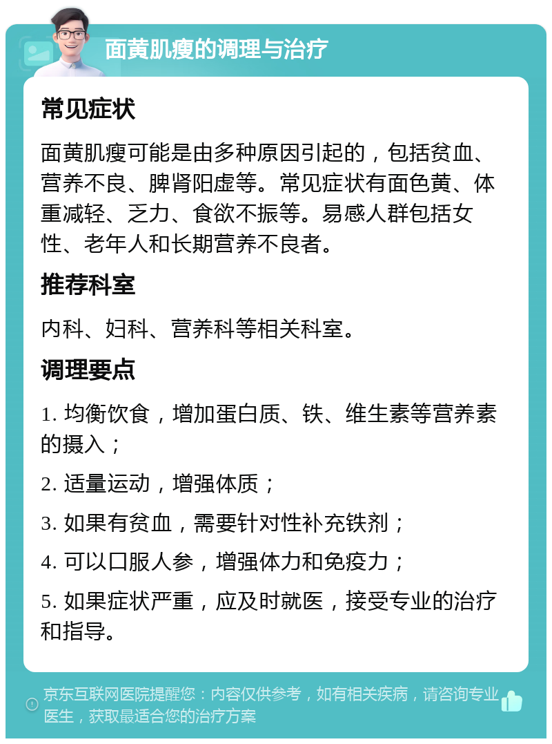 面黄肌瘦的调理与治疗 常见症状 面黄肌瘦可能是由多种原因引起的，包括贫血、营养不良、脾肾阳虚等。常见症状有面色黄、体重减轻、乏力、食欲不振等。易感人群包括女性、老年人和长期营养不良者。 推荐科室 内科、妇科、营养科等相关科室。 调理要点 1. 均衡饮食，增加蛋白质、铁、维生素等营养素的摄入； 2. 适量运动，增强体质； 3. 如果有贫血，需要针对性补充铁剂； 4. 可以口服人参，增强体力和免疫力； 5. 如果症状严重，应及时就医，接受专业的治疗和指导。