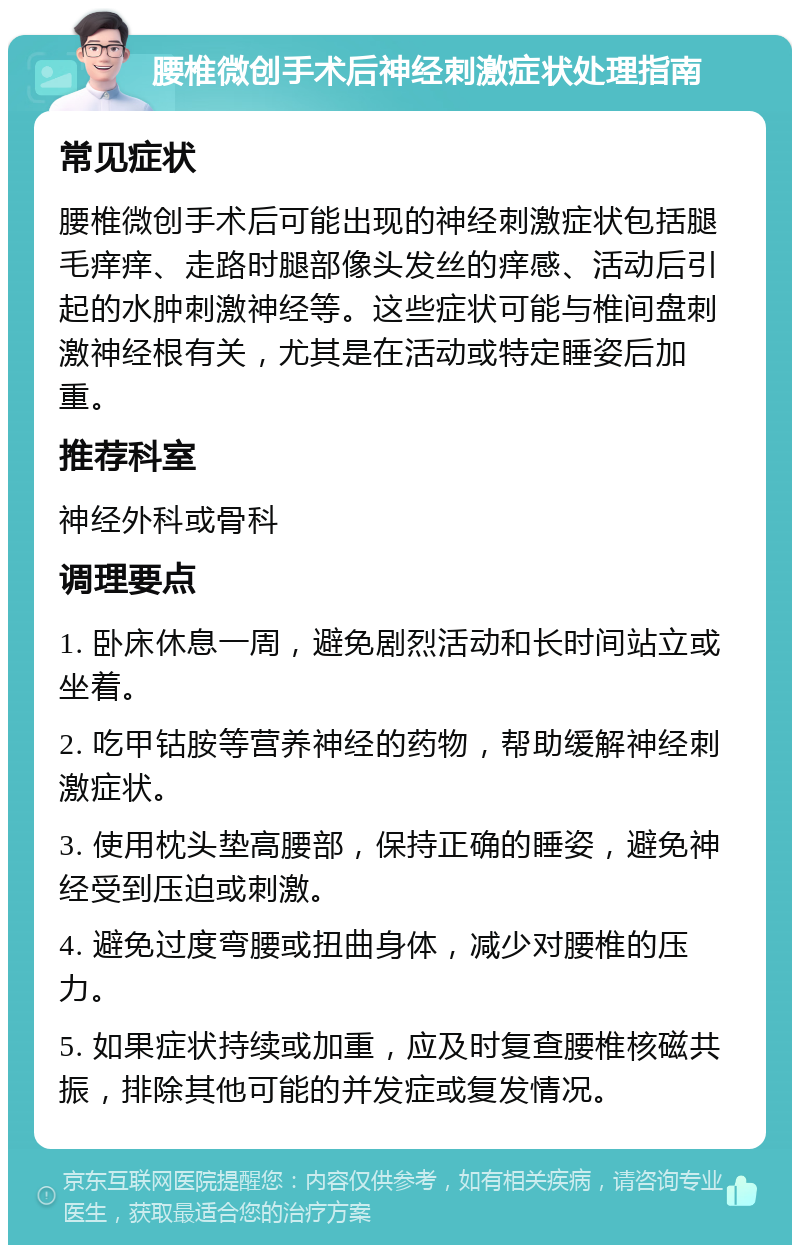 腰椎微创手术后神经刺激症状处理指南 常见症状 腰椎微创手术后可能出现的神经刺激症状包括腿毛痒痒、走路时腿部像头发丝的痒感、活动后引起的水肿刺激神经等。这些症状可能与椎间盘刺激神经根有关，尤其是在活动或特定睡姿后加重。 推荐科室 神经外科或骨科 调理要点 1. 卧床休息一周，避免剧烈活动和长时间站立或坐着。 2. 吃甲钴胺等营养神经的药物，帮助缓解神经刺激症状。 3. 使用枕头垫高腰部，保持正确的睡姿，避免神经受到压迫或刺激。 4. 避免过度弯腰或扭曲身体，减少对腰椎的压力。 5. 如果症状持续或加重，应及时复查腰椎核磁共振，排除其他可能的并发症或复发情况。