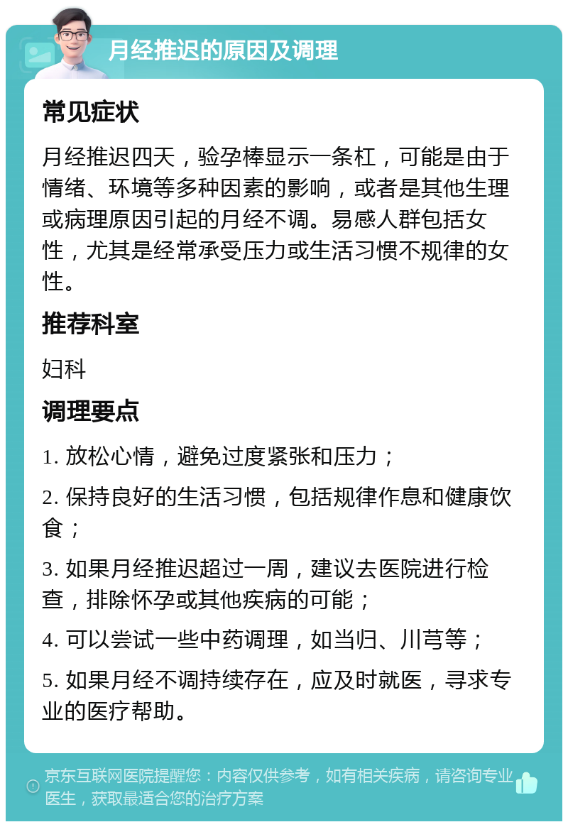 月经推迟的原因及调理 常见症状 月经推迟四天，验孕棒显示一条杠，可能是由于情绪、环境等多种因素的影响，或者是其他生理或病理原因引起的月经不调。易感人群包括女性，尤其是经常承受压力或生活习惯不规律的女性。 推荐科室 妇科 调理要点 1. 放松心情，避免过度紧张和压力； 2. 保持良好的生活习惯，包括规律作息和健康饮食； 3. 如果月经推迟超过一周，建议去医院进行检查，排除怀孕或其他疾病的可能； 4. 可以尝试一些中药调理，如当归、川芎等； 5. 如果月经不调持续存在，应及时就医，寻求专业的医疗帮助。