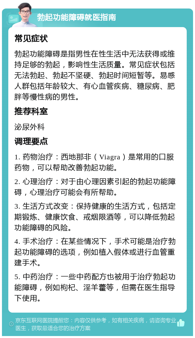 勃起功能障碍就医指南 常见症状 勃起功能障碍是指男性在性生活中无法获得或维持足够的勃起，影响性生活质量。常见症状包括无法勃起、勃起不坚硬、勃起时间短暂等。易感人群包括年龄较大、有心血管疾病、糖尿病、肥胖等慢性病的男性。 推荐科室 泌尿外科 调理要点 1. 药物治疗：西地那非（Viagra）是常用的口服药物，可以帮助改善勃起功能。 2. 心理治疗：对于由心理因素引起的勃起功能障碍，心理治疗可能会有所帮助。 3. 生活方式改变：保持健康的生活方式，包括定期锻炼、健康饮食、戒烟限酒等，可以降低勃起功能障碍的风险。 4. 手术治疗：在某些情况下，手术可能是治疗勃起功能障碍的选项，例如植入假体或进行血管重建手术。 5. 中药治疗：一些中药配方也被用于治疗勃起功能障碍，例如枸杞、淫羊藿等，但需在医生指导下使用。