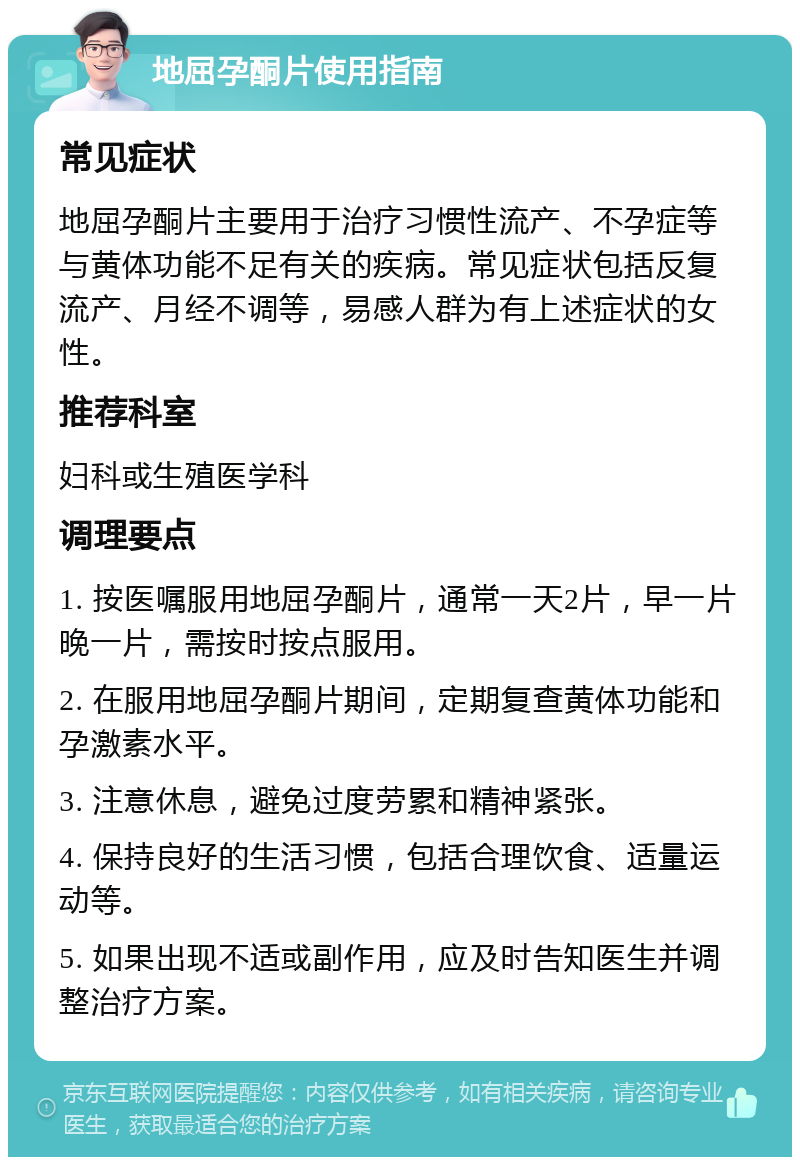 地屈孕酮片使用指南 常见症状 地屈孕酮片主要用于治疗习惯性流产、不孕症等与黄体功能不足有关的疾病。常见症状包括反复流产、月经不调等，易感人群为有上述症状的女性。 推荐科室 妇科或生殖医学科 调理要点 1. 按医嘱服用地屈孕酮片，通常一天2片，早一片晚一片，需按时按点服用。 2. 在服用地屈孕酮片期间，定期复查黄体功能和孕激素水平。 3. 注意休息，避免过度劳累和精神紧张。 4. 保持良好的生活习惯，包括合理饮食、适量运动等。 5. 如果出现不适或副作用，应及时告知医生并调整治疗方案。