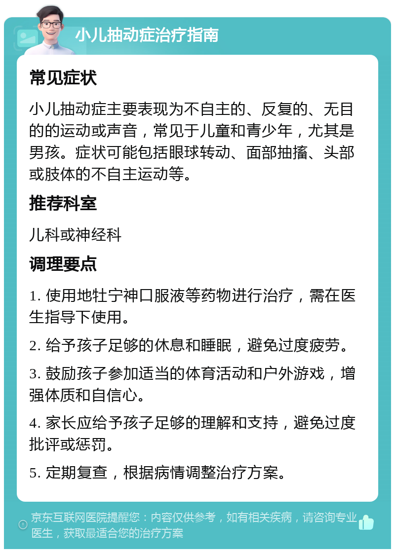 小儿抽动症治疗指南 常见症状 小儿抽动症主要表现为不自主的、反复的、无目的的运动或声音，常见于儿童和青少年，尤其是男孩。症状可能包括眼球转动、面部抽搐、头部或肢体的不自主运动等。 推荐科室 儿科或神经科 调理要点 1. 使用地牡宁神口服液等药物进行治疗，需在医生指导下使用。 2. 给予孩子足够的休息和睡眠，避免过度疲劳。 3. 鼓励孩子参加适当的体育活动和户外游戏，增强体质和自信心。 4. 家长应给予孩子足够的理解和支持，避免过度批评或惩罚。 5. 定期复查，根据病情调整治疗方案。