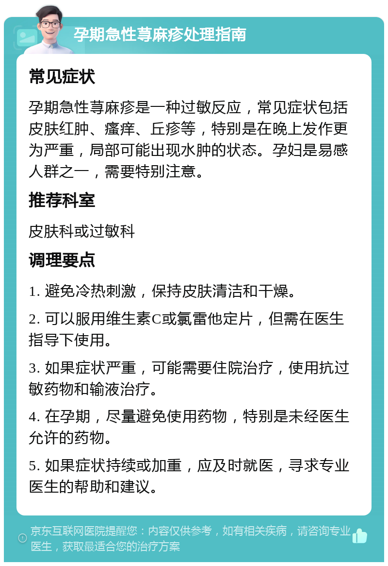 孕期急性荨麻疹处理指南 常见症状 孕期急性荨麻疹是一种过敏反应，常见症状包括皮肤红肿、瘙痒、丘疹等，特别是在晚上发作更为严重，局部可能出现水肿的状态。孕妇是易感人群之一，需要特别注意。 推荐科室 皮肤科或过敏科 调理要点 1. 避免冷热刺激，保持皮肤清洁和干燥。 2. 可以服用维生素C或氯雷他定片，但需在医生指导下使用。 3. 如果症状严重，可能需要住院治疗，使用抗过敏药物和输液治疗。 4. 在孕期，尽量避免使用药物，特别是未经医生允许的药物。 5. 如果症状持续或加重，应及时就医，寻求专业医生的帮助和建议。