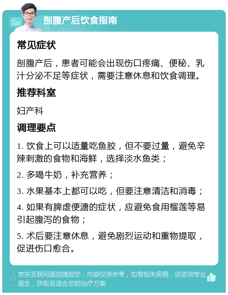 剖腹产后饮食指南 常见症状 剖腹产后，患者可能会出现伤口疼痛、便秘、乳汁分泌不足等症状，需要注意休息和饮食调理。 推荐科室 妇产科 调理要点 1. 饮食上可以适量吃鱼胶，但不要过量，避免辛辣刺激的食物和海鲜，选择淡水鱼类； 2. 多喝牛奶，补充营养； 3. 水果基本上都可以吃，但要注意清洁和消毒； 4. 如果有脾虚便溏的症状，应避免食用榴莲等易引起腹泻的食物； 5. 术后要注意休息，避免剧烈运动和重物提取，促进伤口愈合。