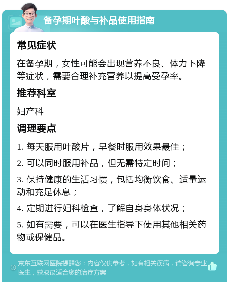 备孕期叶酸与补品使用指南 常见症状 在备孕期，女性可能会出现营养不良、体力下降等症状，需要合理补充营养以提高受孕率。 推荐科室 妇产科 调理要点 1. 每天服用叶酸片，早餐时服用效果最佳； 2. 可以同时服用补品，但无需特定时间； 3. 保持健康的生活习惯，包括均衡饮食、适量运动和充足休息； 4. 定期进行妇科检查，了解自身身体状况； 5. 如有需要，可以在医生指导下使用其他相关药物或保健品。