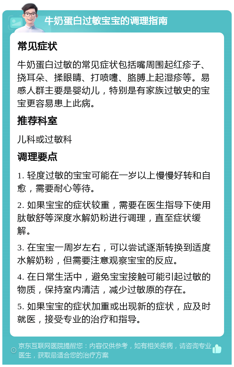 牛奶蛋白过敏宝宝的调理指南 常见症状 牛奶蛋白过敏的常见症状包括嘴周围起红疹子、挠耳朵、揉眼睛、打喷嚏、胳膊上起湿疹等。易感人群主要是婴幼儿，特别是有家族过敏史的宝宝更容易患上此病。 推荐科室 儿科或过敏科 调理要点 1. 轻度过敏的宝宝可能在一岁以上慢慢好转和自愈，需要耐心等待。 2. 如果宝宝的症状较重，需要在医生指导下使用肽敏舒等深度水解奶粉进行调理，直至症状缓解。 3. 在宝宝一周岁左右，可以尝试逐渐转换到适度水解奶粉，但需要注意观察宝宝的反应。 4. 在日常生活中，避免宝宝接触可能引起过敏的物质，保持室内清洁，减少过敏原的存在。 5. 如果宝宝的症状加重或出现新的症状，应及时就医，接受专业的治疗和指导。