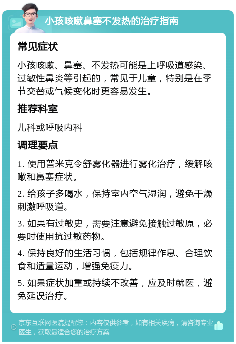 小孩咳嗽鼻塞不发热的治疗指南 常见症状 小孩咳嗽、鼻塞、不发热可能是上呼吸道感染、过敏性鼻炎等引起的，常见于儿童，特别是在季节交替或气候变化时更容易发生。 推荐科室 儿科或呼吸内科 调理要点 1. 使用普米克令舒雾化器进行雾化治疗，缓解咳嗽和鼻塞症状。 2. 给孩子多喝水，保持室内空气湿润，避免干燥刺激呼吸道。 3. 如果有过敏史，需要注意避免接触过敏原，必要时使用抗过敏药物。 4. 保持良好的生活习惯，包括规律作息、合理饮食和适量运动，增强免疫力。 5. 如果症状加重或持续不改善，应及时就医，避免延误治疗。