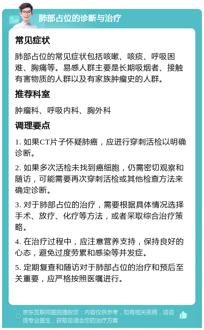 肺部占位的诊断与治疗 常见症状 肺部占位的常见症状包括咳嗽、咳痰、呼吸困难、胸痛等。易感人群主要是长期吸烟者、接触有害物质的人群以及有家族肿瘤史的人群。 推荐科室 肿瘤科、呼吸内科、胸外科 调理要点 1. 如果CT片子怀疑肺癌，应进行穿刺活检以明确诊断。 2. 如果多次活检未找到癌细胞，仍需密切观察和随访，可能需要再次穿刺活检或其他检查方法来确定诊断。 3. 对于肺部占位的治疗，需要根据具体情况选择手术、放疗、化疗等方法，或者采取综合治疗策略。 4. 在治疗过程中，应注意营养支持，保持良好的心态，避免过度劳累和感染等并发症。 5. 定期复查和随访对于肺部占位的治疗和预后至关重要，应严格按照医嘱进行。