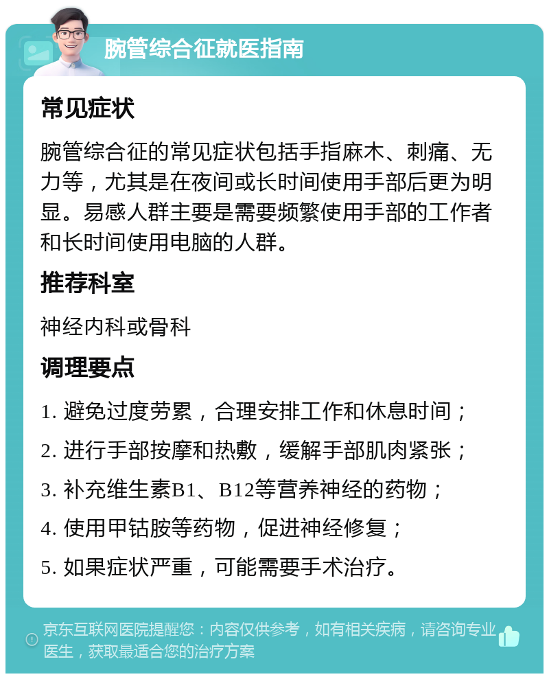 腕管综合征就医指南 常见症状 腕管综合征的常见症状包括手指麻木、刺痛、无力等，尤其是在夜间或长时间使用手部后更为明显。易感人群主要是需要频繁使用手部的工作者和长时间使用电脑的人群。 推荐科室 神经内科或骨科 调理要点 1. 避免过度劳累，合理安排工作和休息时间； 2. 进行手部按摩和热敷，缓解手部肌肉紧张； 3. 补充维生素B1、B12等营养神经的药物； 4. 使用甲钴胺等药物，促进神经修复； 5. 如果症状严重，可能需要手术治疗。