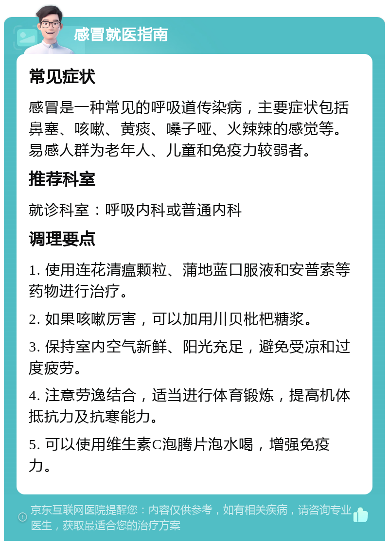 感冒就医指南 常见症状 感冒是一种常见的呼吸道传染病，主要症状包括鼻塞、咳嗽、黄痰、嗓子哑、火辣辣的感觉等。易感人群为老年人、儿童和免疫力较弱者。 推荐科室 就诊科室：呼吸内科或普通内科 调理要点 1. 使用连花清瘟颗粒、蒲地蓝口服液和安普索等药物进行治疗。 2. 如果咳嗽厉害，可以加用川贝枇杷糖浆。 3. 保持室内空气新鲜、阳光充足，避免受凉和过度疲劳。 4. 注意劳逸结合，适当进行体育锻炼，提高机体抵抗力及抗寒能力。 5. 可以使用维生素C泡腾片泡水喝，增强免疫力。