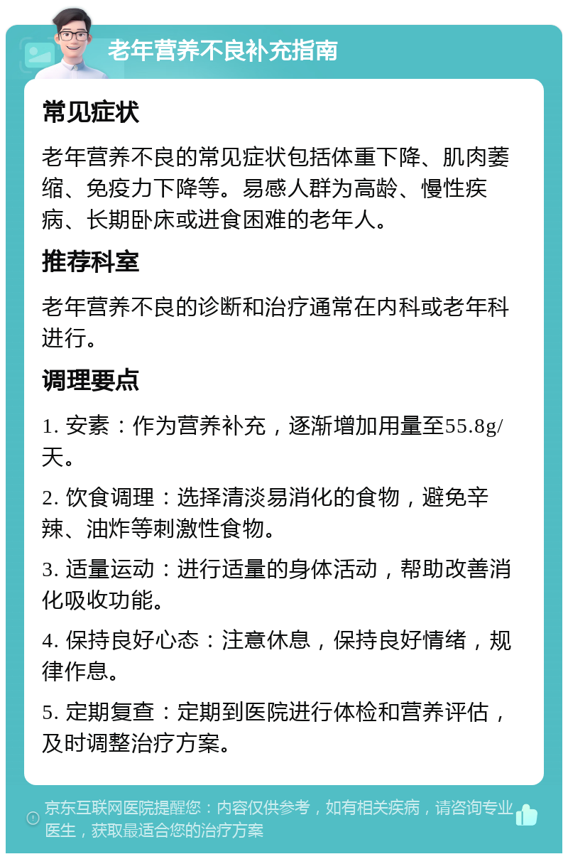 老年营养不良补充指南 常见症状 老年营养不良的常见症状包括体重下降、肌肉萎缩、免疫力下降等。易感人群为高龄、慢性疾病、长期卧床或进食困难的老年人。 推荐科室 老年营养不良的诊断和治疗通常在内科或老年科进行。 调理要点 1. 安素：作为营养补充，逐渐增加用量至55.8g/天。 2. 饮食调理：选择清淡易消化的食物，避免辛辣、油炸等刺激性食物。 3. 适量运动：进行适量的身体活动，帮助改善消化吸收功能。 4. 保持良好心态：注意休息，保持良好情绪，规律作息。 5. 定期复查：定期到医院进行体检和营养评估，及时调整治疗方案。