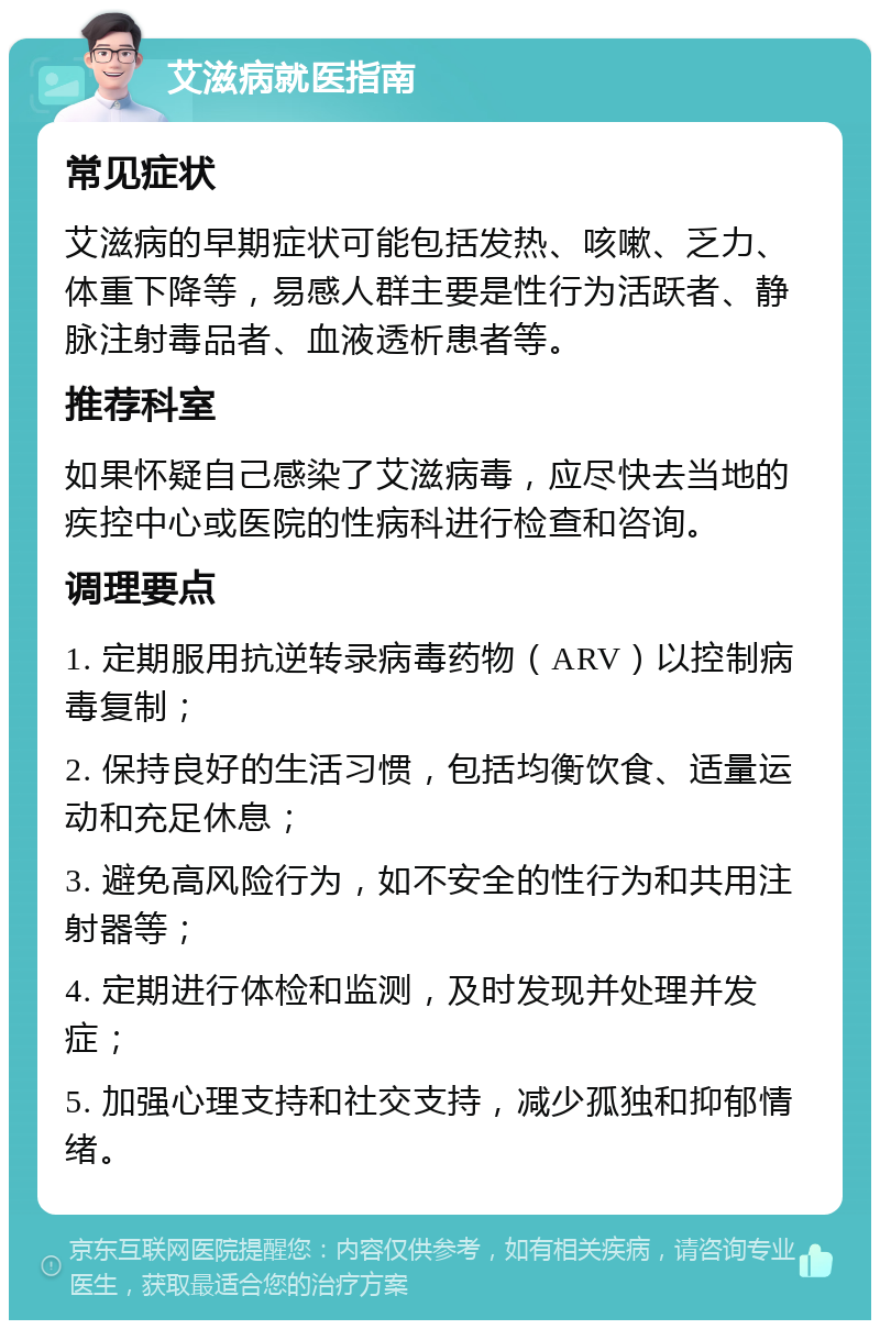 艾滋病就医指南 常见症状 艾滋病的早期症状可能包括发热、咳嗽、乏力、体重下降等，易感人群主要是性行为活跃者、静脉注射毒品者、血液透析患者等。 推荐科室 如果怀疑自己感染了艾滋病毒，应尽快去当地的疾控中心或医院的性病科进行检查和咨询。 调理要点 1. 定期服用抗逆转录病毒药物（ARV）以控制病毒复制； 2. 保持良好的生活习惯，包括均衡饮食、适量运动和充足休息； 3. 避免高风险行为，如不安全的性行为和共用注射器等； 4. 定期进行体检和监测，及时发现并处理并发症； 5. 加强心理支持和社交支持，减少孤独和抑郁情绪。