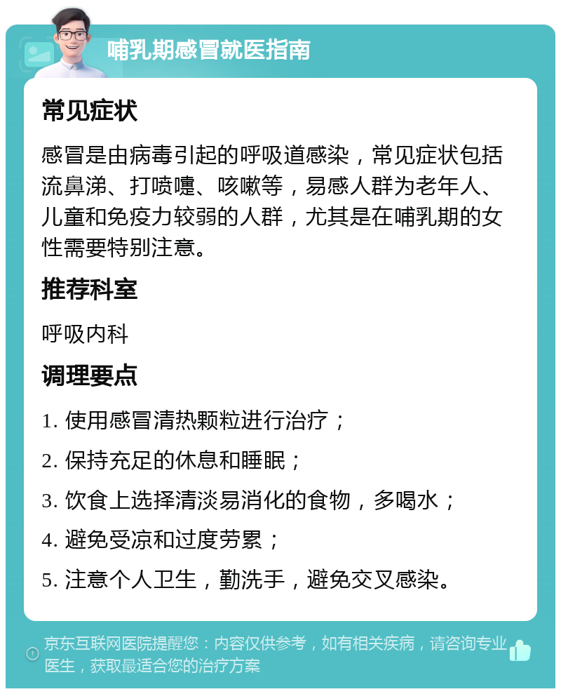 哺乳期感冒就医指南 常见症状 感冒是由病毒引起的呼吸道感染，常见症状包括流鼻涕、打喷嚏、咳嗽等，易感人群为老年人、儿童和免疫力较弱的人群，尤其是在哺乳期的女性需要特别注意。 推荐科室 呼吸内科 调理要点 1. 使用感冒清热颗粒进行治疗； 2. 保持充足的休息和睡眠； 3. 饮食上选择清淡易消化的食物，多喝水； 4. 避免受凉和过度劳累； 5. 注意个人卫生，勤洗手，避免交叉感染。