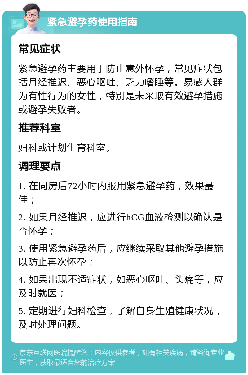 紧急避孕药使用指南 常见症状 紧急避孕药主要用于防止意外怀孕，常见症状包括月经推迟、恶心呕吐、乏力嗜睡等。易感人群为有性行为的女性，特别是未采取有效避孕措施或避孕失败者。 推荐科室 妇科或计划生育科室。 调理要点 1. 在同房后72小时内服用紧急避孕药，效果最佳； 2. 如果月经推迟，应进行hCG血液检测以确认是否怀孕； 3. 使用紧急避孕药后，应继续采取其他避孕措施以防止再次怀孕； 4. 如果出现不适症状，如恶心呕吐、头痛等，应及时就医； 5. 定期进行妇科检查，了解自身生殖健康状况，及时处理问题。