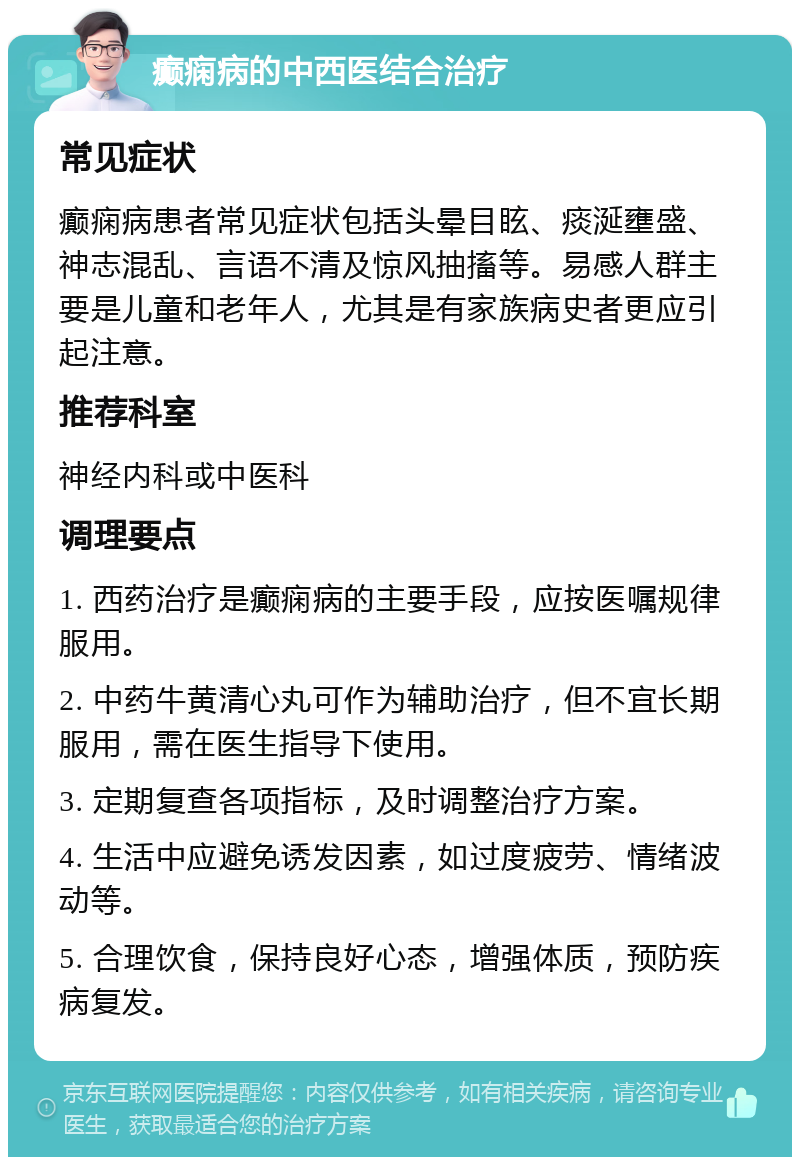 癫痫病的中西医结合治疗 常见症状 癫痫病患者常见症状包括头晕目眩、痰涎壅盛、神志混乱、言语不清及惊风抽搐等。易感人群主要是儿童和老年人，尤其是有家族病史者更应引起注意。 推荐科室 神经内科或中医科 调理要点 1. 西药治疗是癫痫病的主要手段，应按医嘱规律服用。 2. 中药牛黄清心丸可作为辅助治疗，但不宜长期服用，需在医生指导下使用。 3. 定期复查各项指标，及时调整治疗方案。 4. 生活中应避免诱发因素，如过度疲劳、情绪波动等。 5. 合理饮食，保持良好心态，增强体质，预防疾病复发。