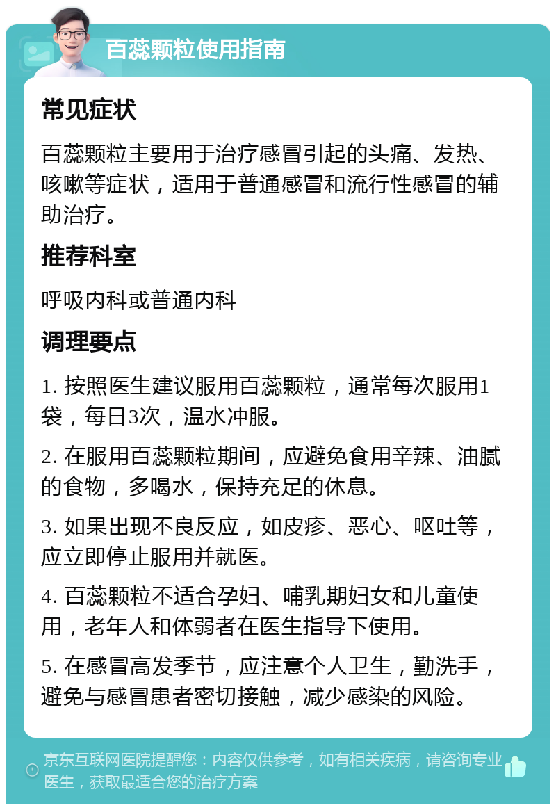 百蕊颗粒使用指南 常见症状 百蕊颗粒主要用于治疗感冒引起的头痛、发热、咳嗽等症状，适用于普通感冒和流行性感冒的辅助治疗。 推荐科室 呼吸内科或普通内科 调理要点 1. 按照医生建议服用百蕊颗粒，通常每次服用1袋，每日3次，温水冲服。 2. 在服用百蕊颗粒期间，应避免食用辛辣、油腻的食物，多喝水，保持充足的休息。 3. 如果出现不良反应，如皮疹、恶心、呕吐等，应立即停止服用并就医。 4. 百蕊颗粒不适合孕妇、哺乳期妇女和儿童使用，老年人和体弱者在医生指导下使用。 5. 在感冒高发季节，应注意个人卫生，勤洗手，避免与感冒患者密切接触，减少感染的风险。