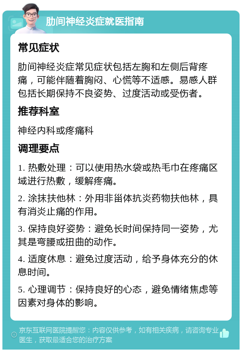 肋间神经炎症就医指南 常见症状 肋间神经炎症常见症状包括左胸和左侧后背疼痛，可能伴随着胸闷、心慌等不适感。易感人群包括长期保持不良姿势、过度活动或受伤者。 推荐科室 神经内科或疼痛科 调理要点 1. 热敷处理：可以使用热水袋或热毛巾在疼痛区域进行热敷，缓解疼痛。 2. 涂抹扶他林：外用非甾体抗炎药物扶他林，具有消炎止痛的作用。 3. 保持良好姿势：避免长时间保持同一姿势，尤其是弯腰或扭曲的动作。 4. 适度休息：避免过度活动，给予身体充分的休息时间。 5. 心理调节：保持良好的心态，避免情绪焦虑等因素对身体的影响。