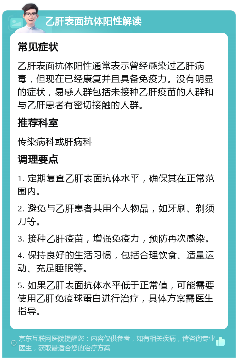 乙肝表面抗体阳性解读 常见症状 乙肝表面抗体阳性通常表示曾经感染过乙肝病毒，但现在已经康复并且具备免疫力。没有明显的症状，易感人群包括未接种乙肝疫苗的人群和与乙肝患者有密切接触的人群。 推荐科室 传染病科或肝病科 调理要点 1. 定期复查乙肝表面抗体水平，确保其在正常范围内。 2. 避免与乙肝患者共用个人物品，如牙刷、剃须刀等。 3. 接种乙肝疫苗，增强免疫力，预防再次感染。 4. 保持良好的生活习惯，包括合理饮食、适量运动、充足睡眠等。 5. 如果乙肝表面抗体水平低于正常值，可能需要使用乙肝免疫球蛋白进行治疗，具体方案需医生指导。