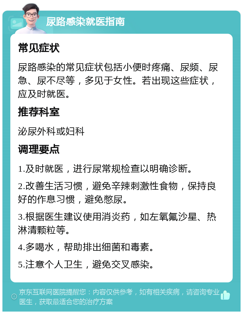 尿路感染就医指南 常见症状 尿路感染的常见症状包括小便时疼痛、尿频、尿急、尿不尽等，多见于女性。若出现这些症状，应及时就医。 推荐科室 泌尿外科或妇科 调理要点 1.及时就医，进行尿常规检查以明确诊断。 2.改善生活习惯，避免辛辣刺激性食物，保持良好的作息习惯，避免憋尿。 3.根据医生建议使用消炎药，如左氧氟沙星、热淋清颗粒等。 4.多喝水，帮助排出细菌和毒素。 5.注意个人卫生，避免交叉感染。