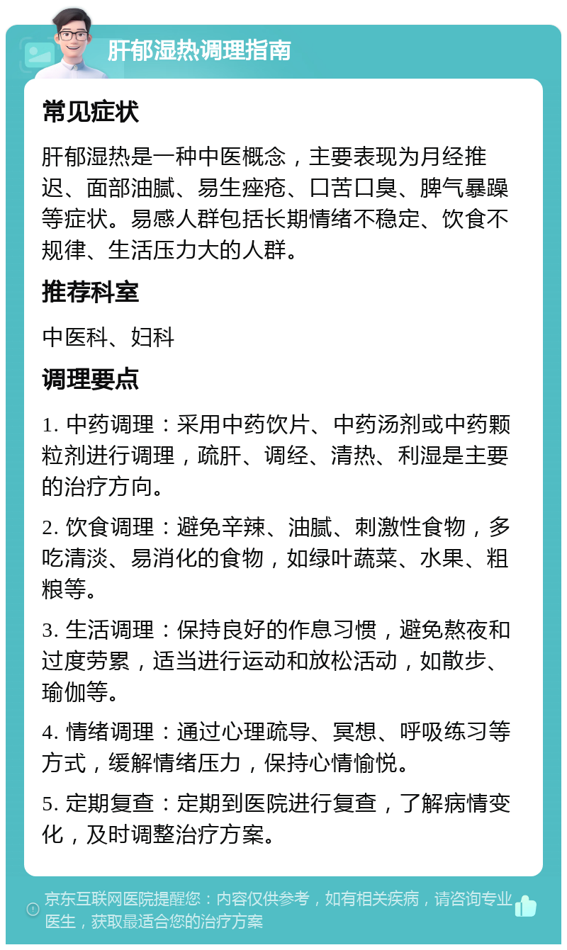 肝郁湿热调理指南 常见症状 肝郁湿热是一种中医概念，主要表现为月经推迟、面部油腻、易生痤疮、口苦口臭、脾气暴躁等症状。易感人群包括长期情绪不稳定、饮食不规律、生活压力大的人群。 推荐科室 中医科、妇科 调理要点 1. 中药调理：采用中药饮片、中药汤剂或中药颗粒剂进行调理，疏肝、调经、清热、利湿是主要的治疗方向。 2. 饮食调理：避免辛辣、油腻、刺激性食物，多吃清淡、易消化的食物，如绿叶蔬菜、水果、粗粮等。 3. 生活调理：保持良好的作息习惯，避免熬夜和过度劳累，适当进行运动和放松活动，如散步、瑜伽等。 4. 情绪调理：通过心理疏导、冥想、呼吸练习等方式，缓解情绪压力，保持心情愉悦。 5. 定期复查：定期到医院进行复查，了解病情变化，及时调整治疗方案。