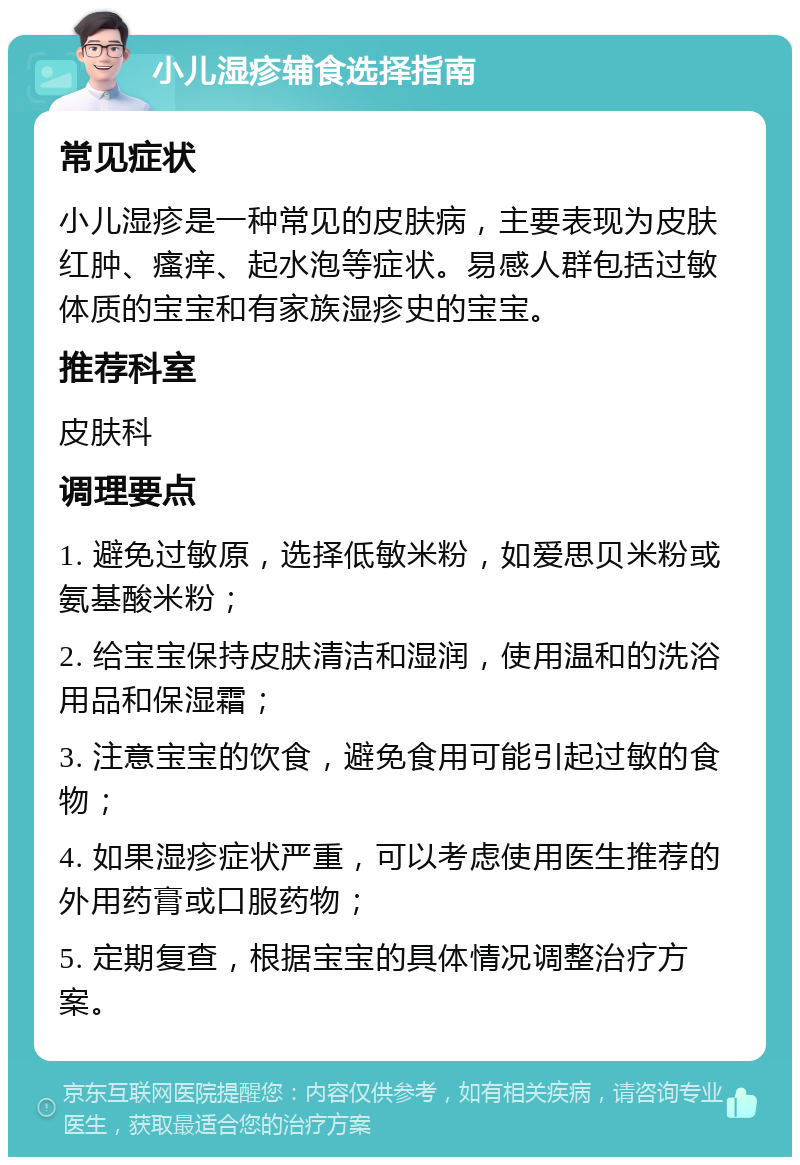 小儿湿疹辅食选择指南 常见症状 小儿湿疹是一种常见的皮肤病，主要表现为皮肤红肿、瘙痒、起水泡等症状。易感人群包括过敏体质的宝宝和有家族湿疹史的宝宝。 推荐科室 皮肤科 调理要点 1. 避免过敏原，选择低敏米粉，如爱思贝米粉或氨基酸米粉； 2. 给宝宝保持皮肤清洁和湿润，使用温和的洗浴用品和保湿霜； 3. 注意宝宝的饮食，避免食用可能引起过敏的食物； 4. 如果湿疹症状严重，可以考虑使用医生推荐的外用药膏或口服药物； 5. 定期复查，根据宝宝的具体情况调整治疗方案。