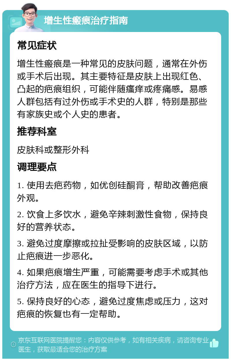 增生性瘢痕治疗指南 常见症状 增生性瘢痕是一种常见的皮肤问题，通常在外伤或手术后出现。其主要特征是皮肤上出现红色、凸起的疤痕组织，可能伴随瘙痒或疼痛感。易感人群包括有过外伤或手术史的人群，特别是那些有家族史或个人史的患者。 推荐科室 皮肤科或整形外科 调理要点 1. 使用去疤药物，如优创硅酮膏，帮助改善疤痕外观。 2. 饮食上多饮水，避免辛辣刺激性食物，保持良好的营养状态。 3. 避免过度摩擦或拉扯受影响的皮肤区域，以防止疤痕进一步恶化。 4. 如果疤痕增生严重，可能需要考虑手术或其他治疗方法，应在医生的指导下进行。 5. 保持良好的心态，避免过度焦虑或压力，这对疤痕的恢复也有一定帮助。