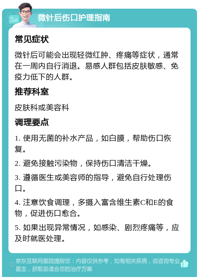 微针后伤口护理指南 常见症状 微针后可能会出现轻微红肿、疼痛等症状，通常在一周内自行消退。易感人群包括皮肤敏感、免疫力低下的人群。 推荐科室 皮肤科或美容科 调理要点 1. 使用无菌的补水产品，如白膜，帮助伤口恢复。 2. 避免接触污染物，保持伤口清洁干燥。 3. 遵循医生或美容师的指导，避免自行处理伤口。 4. 注意饮食调理，多摄入富含维生素C和E的食物，促进伤口愈合。 5. 如果出现异常情况，如感染、剧烈疼痛等，应及时就医处理。