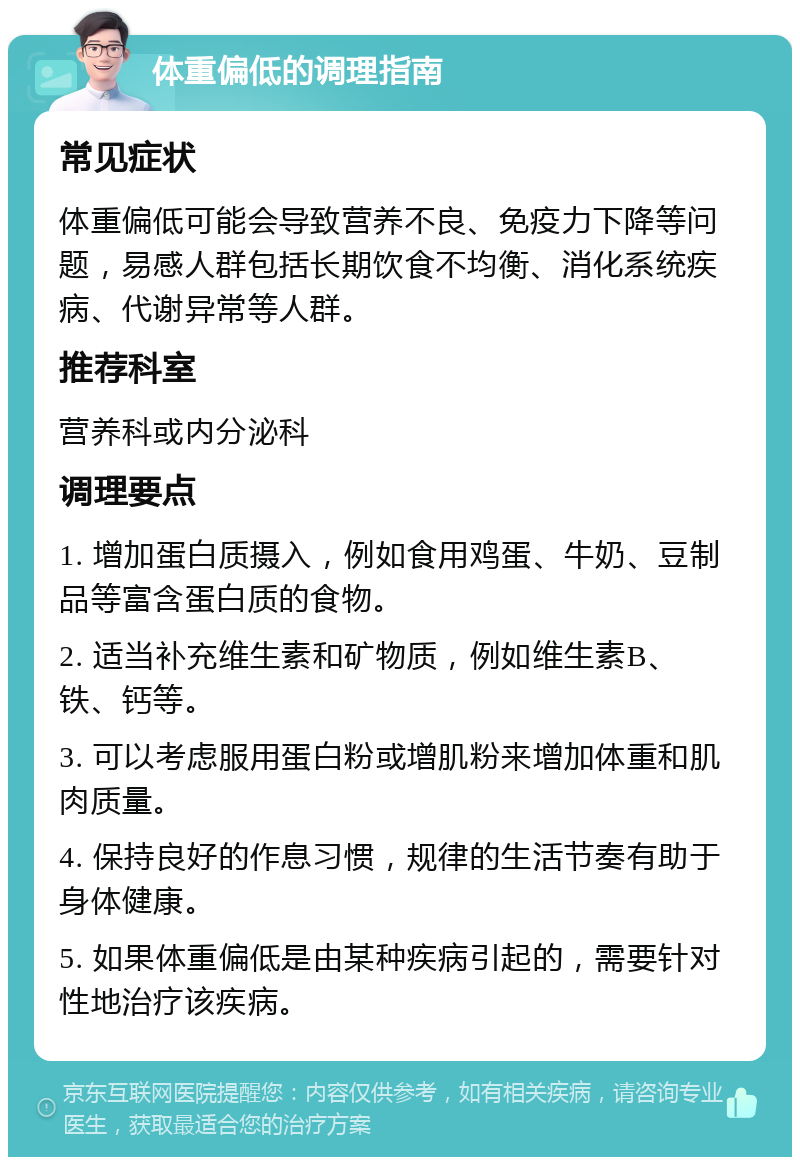 体重偏低的调理指南 常见症状 体重偏低可能会导致营养不良、免疫力下降等问题，易感人群包括长期饮食不均衡、消化系统疾病、代谢异常等人群。 推荐科室 营养科或内分泌科 调理要点 1. 增加蛋白质摄入，例如食用鸡蛋、牛奶、豆制品等富含蛋白质的食物。 2. 适当补充维生素和矿物质，例如维生素B、铁、钙等。 3. 可以考虑服用蛋白粉或增肌粉来增加体重和肌肉质量。 4. 保持良好的作息习惯，规律的生活节奏有助于身体健康。 5. 如果体重偏低是由某种疾病引起的，需要针对性地治疗该疾病。