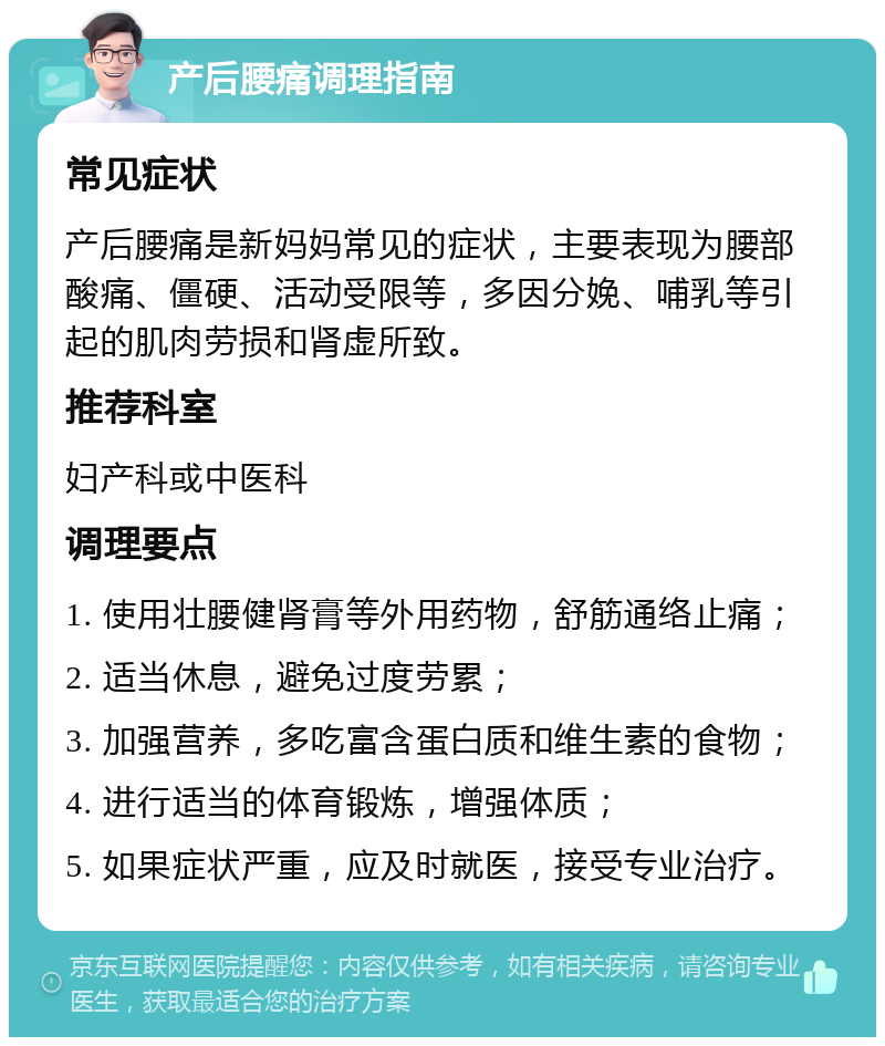 产后腰痛调理指南 常见症状 产后腰痛是新妈妈常见的症状，主要表现为腰部酸痛、僵硬、活动受限等，多因分娩、哺乳等引起的肌肉劳损和肾虚所致。 推荐科室 妇产科或中医科 调理要点 1. 使用壮腰健肾膏等外用药物，舒筋通络止痛； 2. 适当休息，避免过度劳累； 3. 加强营养，多吃富含蛋白质和维生素的食物； 4. 进行适当的体育锻炼，增强体质； 5. 如果症状严重，应及时就医，接受专业治疗。