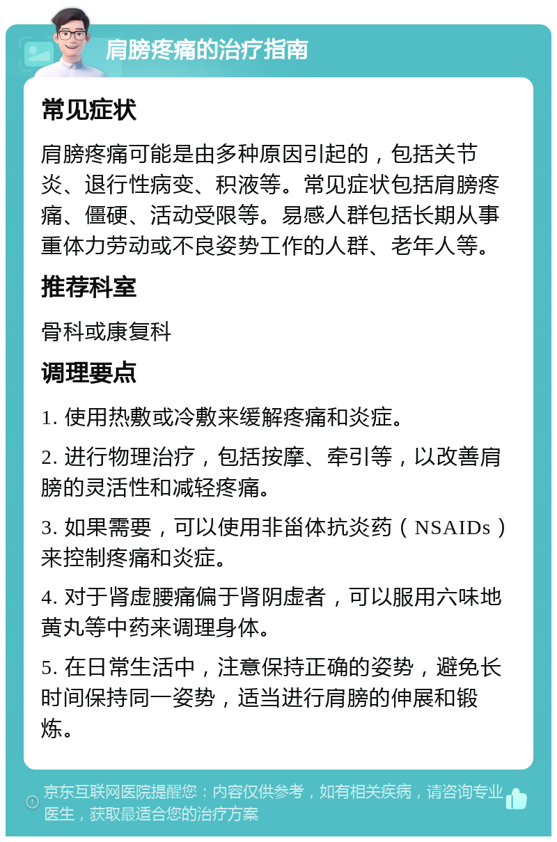 肩膀疼痛的治疗指南 常见症状 肩膀疼痛可能是由多种原因引起的，包括关节炎、退行性病变、积液等。常见症状包括肩膀疼痛、僵硬、活动受限等。易感人群包括长期从事重体力劳动或不良姿势工作的人群、老年人等。 推荐科室 骨科或康复科 调理要点 1. 使用热敷或冷敷来缓解疼痛和炎症。 2. 进行物理治疗，包括按摩、牵引等，以改善肩膀的灵活性和减轻疼痛。 3. 如果需要，可以使用非甾体抗炎药（NSAIDs）来控制疼痛和炎症。 4. 对于肾虚腰痛偏于肾阴虚者，可以服用六味地黄丸等中药来调理身体。 5. 在日常生活中，注意保持正确的姿势，避免长时间保持同一姿势，适当进行肩膀的伸展和锻炼。