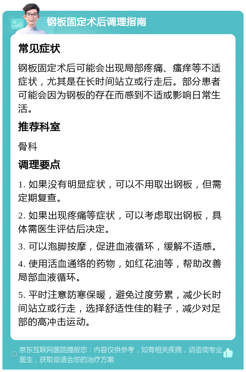 钢板固定术后调理指南 常见症状 钢板固定术后可能会出现局部疼痛、瘙痒等不适症状，尤其是在长时间站立或行走后。部分患者可能会因为钢板的存在而感到不适或影响日常生活。 推荐科室 骨科 调理要点 1. 如果没有明显症状，可以不用取出钢板，但需定期复查。 2. 如果出现疼痛等症状，可以考虑取出钢板，具体需医生评估后决定。 3. 可以泡脚按摩，促进血液循环，缓解不适感。 4. 使用活血通络的药物，如红花油等，帮助改善局部血液循环。 5. 平时注意防寒保暖，避免过度劳累，减少长时间站立或行走，选择舒适性佳的鞋子，减少对足部的高冲击运动。