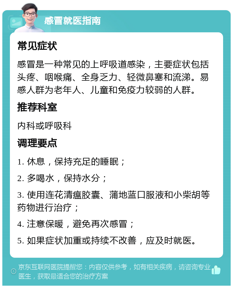 感冒就医指南 常见症状 感冒是一种常见的上呼吸道感染，主要症状包括头疼、咽喉痛、全身乏力、轻微鼻塞和流涕。易感人群为老年人、儿童和免疫力较弱的人群。 推荐科室 内科或呼吸科 调理要点 1. 休息，保持充足的睡眠； 2. 多喝水，保持水分； 3. 使用连花清瘟胶囊、蒲地蓝口服液和小柴胡等药物进行治疗； 4. 注意保暖，避免再次感冒； 5. 如果症状加重或持续不改善，应及时就医。