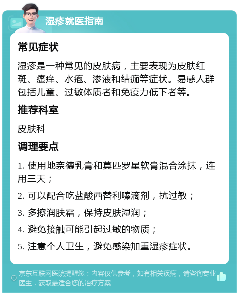 湿疹就医指南 常见症状 湿疹是一种常见的皮肤病，主要表现为皮肤红斑、瘙痒、水疱、渗液和结痂等症状。易感人群包括儿童、过敏体质者和免疫力低下者等。 推荐科室 皮肤科 调理要点 1. 使用地奈德乳膏和莫匹罗星软膏混合涂抹，连用三天； 2. 可以配合吃盐酸西替利嗪滴剂，抗过敏； 3. 多擦润肤霜，保持皮肤湿润； 4. 避免接触可能引起过敏的物质； 5. 注意个人卫生，避免感染加重湿疹症状。