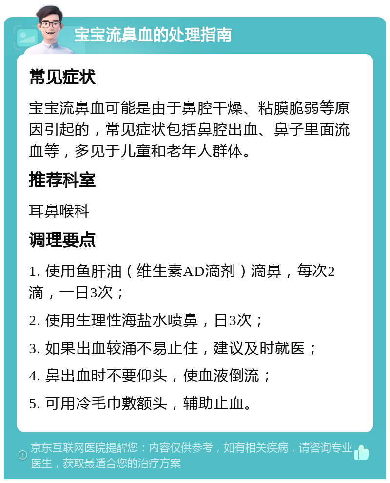 宝宝流鼻血的处理指南 常见症状 宝宝流鼻血可能是由于鼻腔干燥、粘膜脆弱等原因引起的，常见症状包括鼻腔出血、鼻子里面流血等，多见于儿童和老年人群体。 推荐科室 耳鼻喉科 调理要点 1. 使用鱼肝油（维生素AD滴剂）滴鼻，每次2滴，一日3次； 2. 使用生理性海盐水喷鼻，日3次； 3. 如果出血较涌不易止住，建议及时就医； 4. 鼻出血时不要仰头，使血液倒流； 5. 可用冷毛巾敷额头，辅助止血。