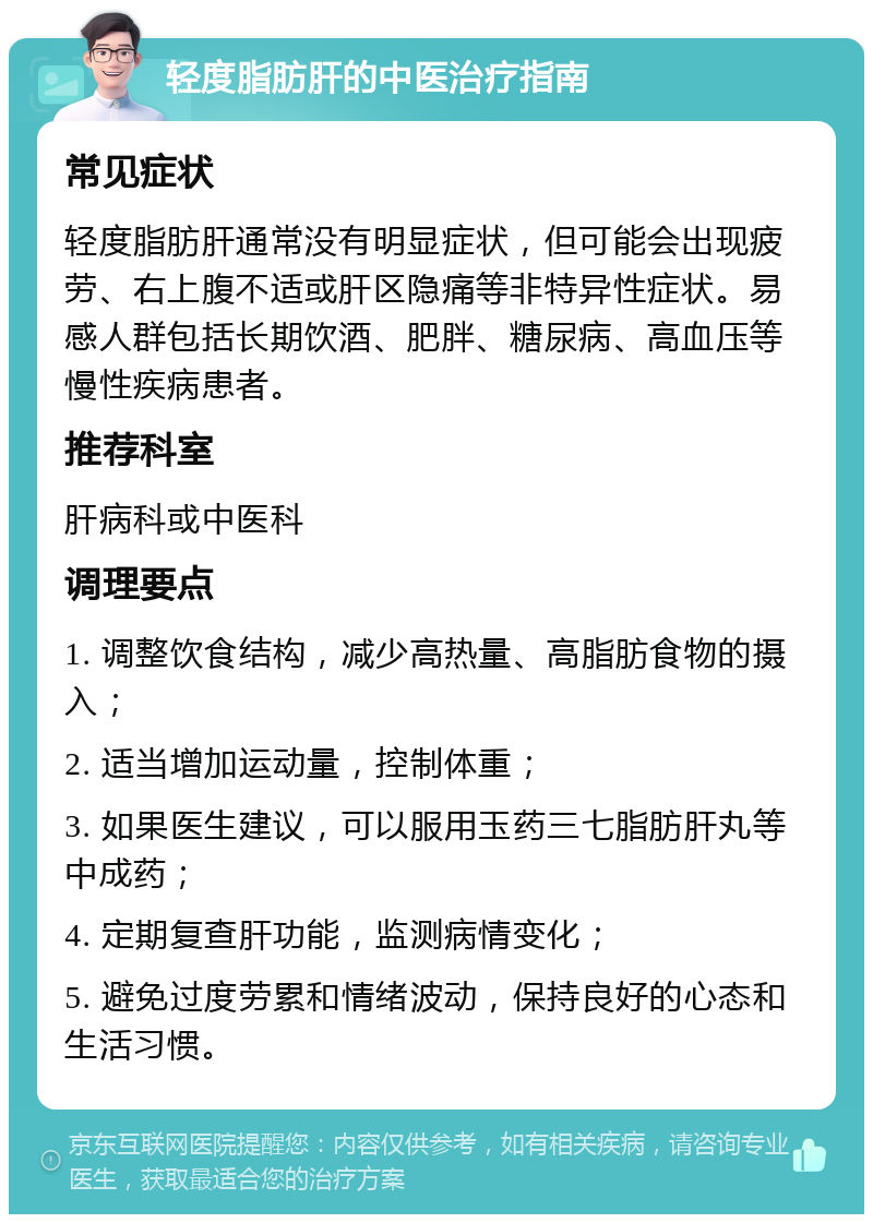 轻度脂肪肝的中医治疗指南 常见症状 轻度脂肪肝通常没有明显症状，但可能会出现疲劳、右上腹不适或肝区隐痛等非特异性症状。易感人群包括长期饮酒、肥胖、糖尿病、高血压等慢性疾病患者。 推荐科室 肝病科或中医科 调理要点 1. 调整饮食结构，减少高热量、高脂肪食物的摄入； 2. 适当增加运动量，控制体重； 3. 如果医生建议，可以服用玉药三七脂肪肝丸等中成药； 4. 定期复查肝功能，监测病情变化； 5. 避免过度劳累和情绪波动，保持良好的心态和生活习惯。