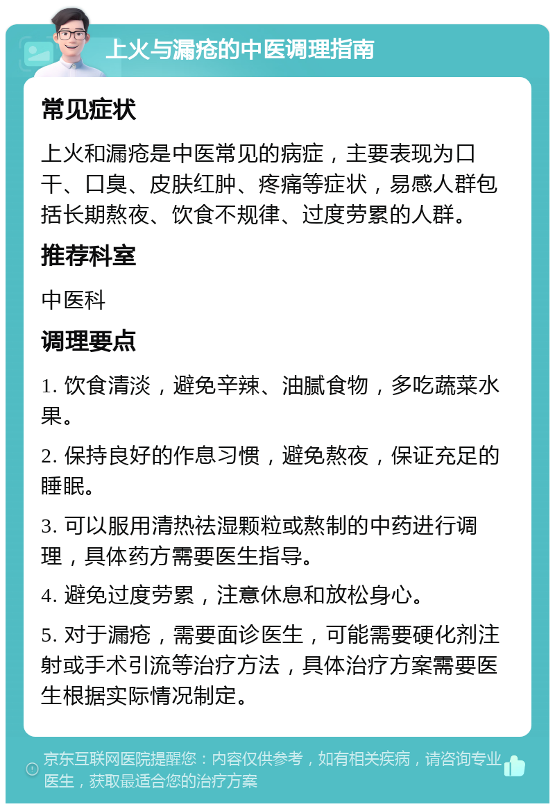 上火与漏疮的中医调理指南 常见症状 上火和漏疮是中医常见的病症，主要表现为口干、口臭、皮肤红肿、疼痛等症状，易感人群包括长期熬夜、饮食不规律、过度劳累的人群。 推荐科室 中医科 调理要点 1. 饮食清淡，避免辛辣、油腻食物，多吃蔬菜水果。 2. 保持良好的作息习惯，避免熬夜，保证充足的睡眠。 3. 可以服用清热祛湿颗粒或熬制的中药进行调理，具体药方需要医生指导。 4. 避免过度劳累，注意休息和放松身心。 5. 对于漏疮，需要面诊医生，可能需要硬化剂注射或手术引流等治疗方法，具体治疗方案需要医生根据实际情况制定。