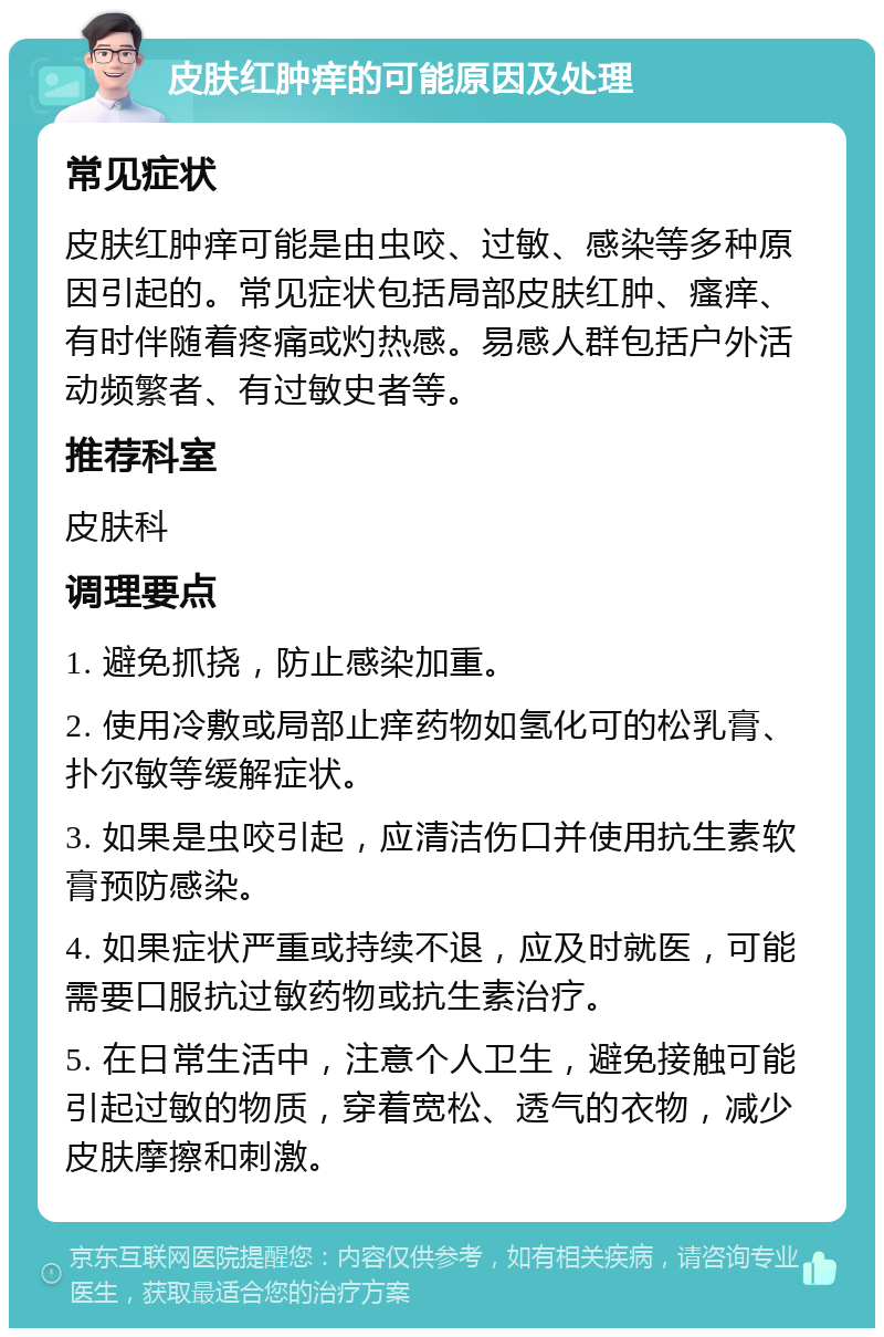 皮肤红肿痒的可能原因及处理 常见症状 皮肤红肿痒可能是由虫咬、过敏、感染等多种原因引起的。常见症状包括局部皮肤红肿、瘙痒、有时伴随着疼痛或灼热感。易感人群包括户外活动频繁者、有过敏史者等。 推荐科室 皮肤科 调理要点 1. 避免抓挠，防止感染加重。 2. 使用冷敷或局部止痒药物如氢化可的松乳膏、扑尔敏等缓解症状。 3. 如果是虫咬引起，应清洁伤口并使用抗生素软膏预防感染。 4. 如果症状严重或持续不退，应及时就医，可能需要口服抗过敏药物或抗生素治疗。 5. 在日常生活中，注意个人卫生，避免接触可能引起过敏的物质，穿着宽松、透气的衣物，减少皮肤摩擦和刺激。