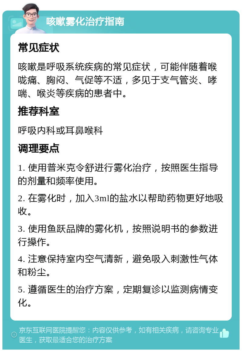 咳嗽雾化治疗指南 常见症状 咳嗽是呼吸系统疾病的常见症状，可能伴随着喉咙痛、胸闷、气促等不适，多见于支气管炎、哮喘、喉炎等疾病的患者中。 推荐科室 呼吸内科或耳鼻喉科 调理要点 1. 使用普米克令舒进行雾化治疗，按照医生指导的剂量和频率使用。 2. 在雾化时，加入3ml的盐水以帮助药物更好地吸收。 3. 使用鱼跃品牌的雾化机，按照说明书的参数进行操作。 4. 注意保持室内空气清新，避免吸入刺激性气体和粉尘。 5. 遵循医生的治疗方案，定期复诊以监测病情变化。