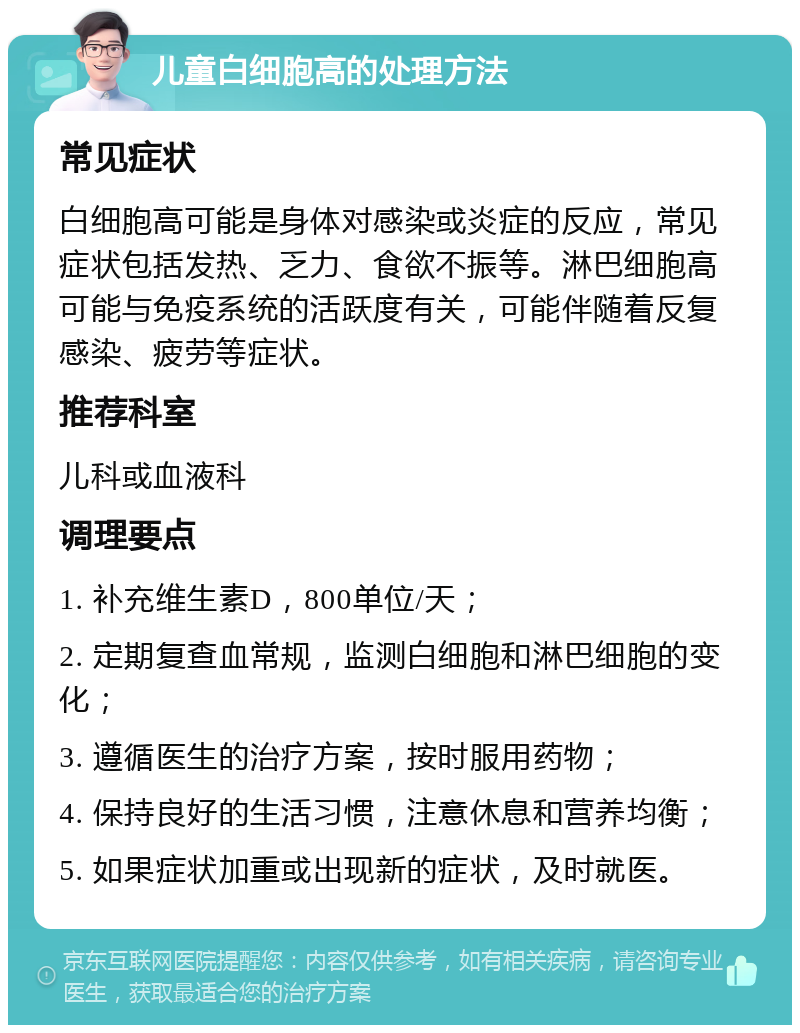 儿童白细胞高的处理方法 常见症状 白细胞高可能是身体对感染或炎症的反应，常见症状包括发热、乏力、食欲不振等。淋巴细胞高可能与免疫系统的活跃度有关，可能伴随着反复感染、疲劳等症状。 推荐科室 儿科或血液科 调理要点 1. 补充维生素D，800单位/天； 2. 定期复查血常规，监测白细胞和淋巴细胞的变化； 3. 遵循医生的治疗方案，按时服用药物； 4. 保持良好的生活习惯，注意休息和营养均衡； 5. 如果症状加重或出现新的症状，及时就医。