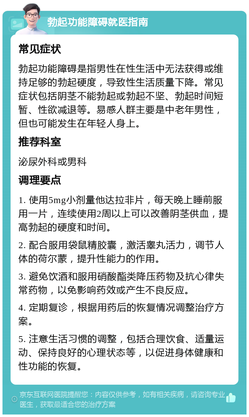 勃起功能障碍就医指南 常见症状 勃起功能障碍是指男性在性生活中无法获得或维持足够的勃起硬度，导致性生活质量下降。常见症状包括阴茎不能勃起或勃起不坚、勃起时间短暂、性欲减退等。易感人群主要是中老年男性，但也可能发生在年轻人身上。 推荐科室 泌尿外科或男科 调理要点 1. 使用5mg小剂量他达拉非片，每天晚上睡前服用一片，连续使用2周以上可以改善阴茎供血，提高勃起的硬度和时间。 2. 配合服用袋鼠精胶囊，激活睾丸活力，调节人体的荷尔蒙，提升性能力的作用。 3. 避免饮酒和服用硝酸酯类降压药物及抗心律失常药物，以免影响药效或产生不良反应。 4. 定期复诊，根据用药后的恢复情况调整治疗方案。 5. 注意生活习惯的调整，包括合理饮食、适量运动、保持良好的心理状态等，以促进身体健康和性功能的恢复。